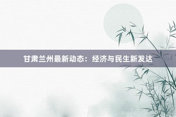 甘肃兰州最新动态：经济与民生新发达